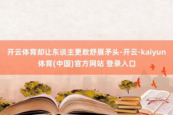 开云体育却让东谈主更敢舒展矛头-开云·kaiyun体育(中国)官方网站 登录入口