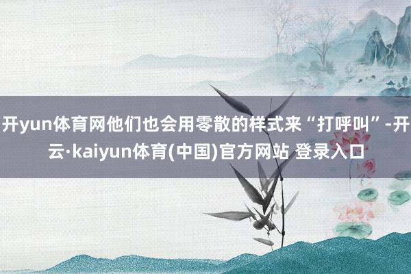 开yun体育网他们也会用零散的样式来“打呼叫”-开云·kaiyun体育(中国)官方网站 登录入口