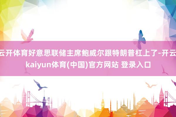 云开体育好意思联储主席鲍威尔跟特朗普杠上了-开云·kaiyun体育(中国)官方网站 登录入口