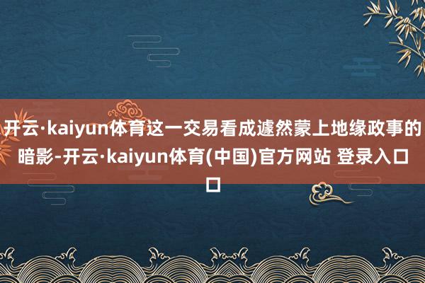 开云·kaiyun体育这一交易看成遽然蒙上地缘政事的暗影-开云·kaiyun体育(中国)官方网站 登录入口