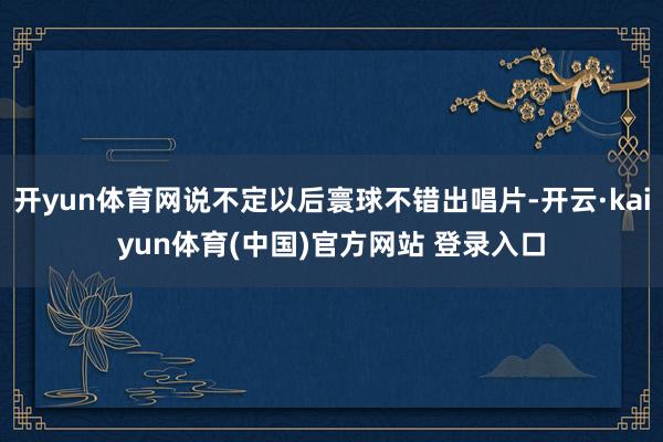 开yun体育网说不定以后寰球不错出唱片-开云·kaiyun体育(中国)官方网站 登录入口