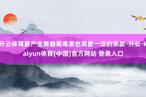 开云体育要产生黄曲霉毒素也需要一定的条款-开云·kaiyun体育(中国)官方网站 登录入口