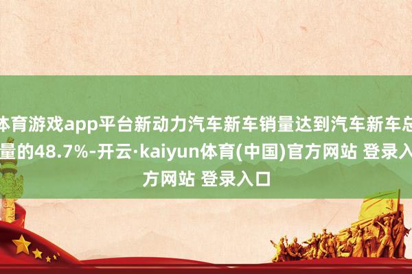体育游戏app平台新动力汽车新车销量达到汽车新车总销量的48.7%-开云·kaiyun体育(中国)官方网站 登录入口
