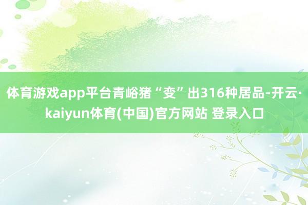 体育游戏app平台青峪猪“变”出316种居品-开云·kaiyun体育(中国)官方网站 登录入口
