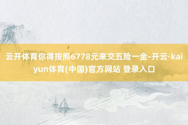 云开体育你得按照6778元来交五险一金-开云·kaiyun体育(中国)官方网站 登录入口