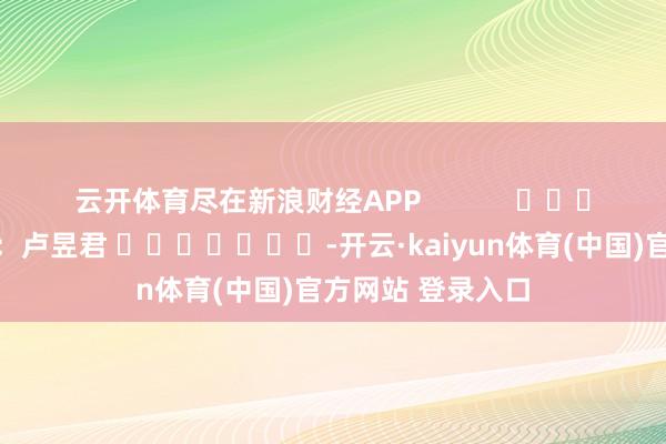 云开体育尽在新浪财经APP            						牵扯裁剪：卢昱君 							-开云·kaiyun体育(中国)官方网站 登录入口