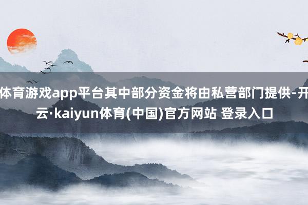 体育游戏app平台其中部分资金将由私营部门提供-开云·kaiyun体育(中国)官方网站 登录入口