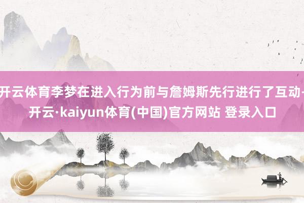 开云体育李梦在进入行为前与詹姆斯先行进行了互动-开云·kaiyun体育(中国)官方网站 登录入口