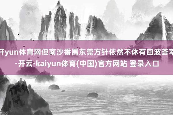 开yun体育网但南沙番禺东莞方针依然不休有回波荟萃-开云·kaiyun体育(中国)官方网站 登录入口