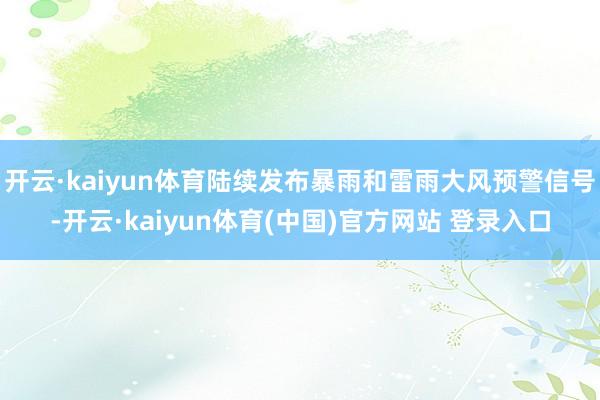 开云·kaiyun体育陆续发布暴雨和雷雨大风预警信号-开云·kaiyun体育(中国)官方网站 登录入口