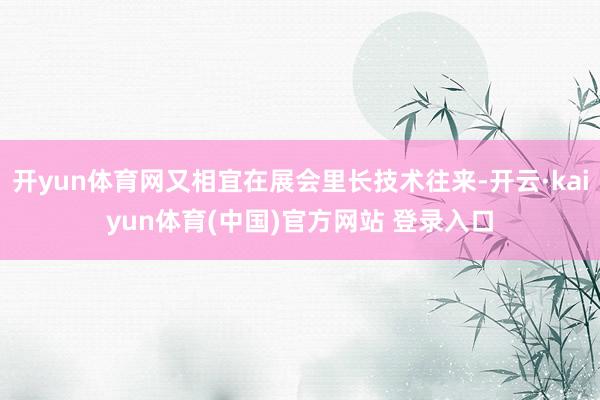 开yun体育网又相宜在展会里长技术往来-开云·kaiyun体育(中国)官方网站 登录入口