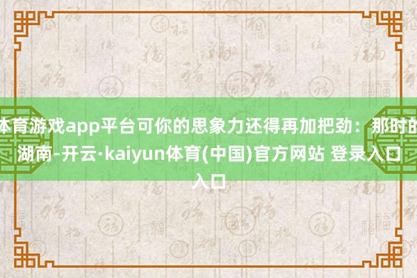 体育游戏app平台可你的思象力还得再加把劲：那时的湖南-开云·kaiyun体育(中国)官方网站 登录入口