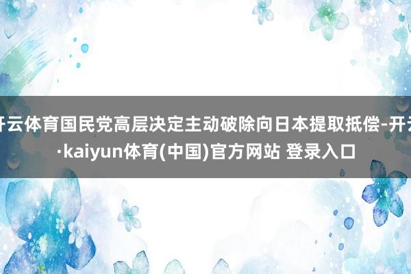 开云体育国民党高层决定主动破除向日本提取抵偿-开云·kaiyun体育(中国)官方网站 登录入口