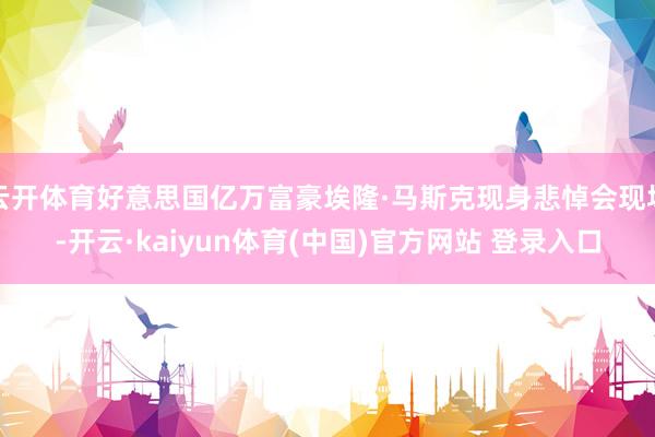 云开体育好意思国亿万富豪埃隆·马斯克现身悲悼会现场-开云·kaiyun体育(中国)官方网站 登录入口