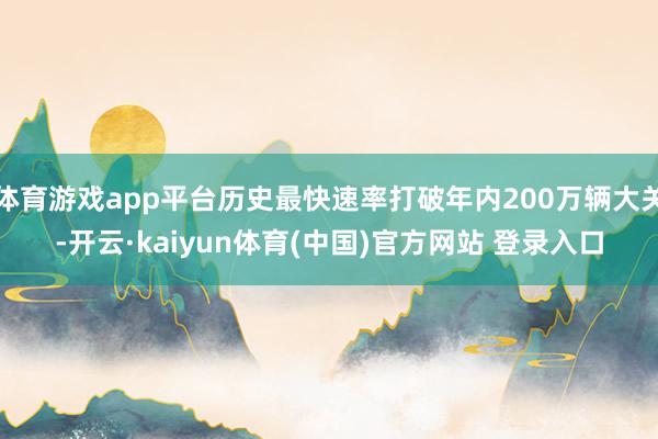 体育游戏app平台历史最快速率打破年内200万辆大关-开云·kaiyun体育(中国)官方网站 登录入口