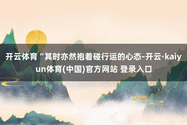 开云体育“其时亦然抱着碰行运的心态-开云·kaiyun体育(中国)官方网站 登录入口