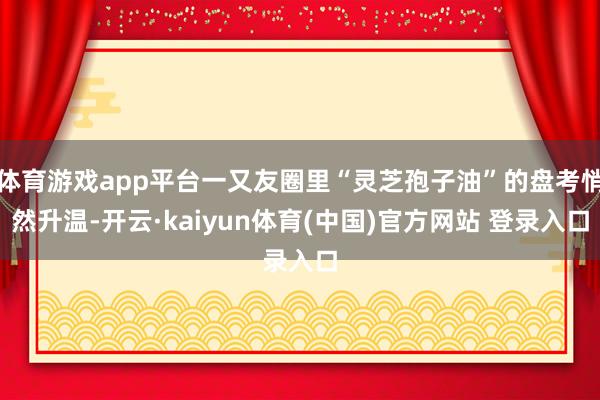 体育游戏app平台一又友圈里“灵芝孢子油”的盘考悄然升温-开云·kaiyun体育(中国)官方网站 登录入口