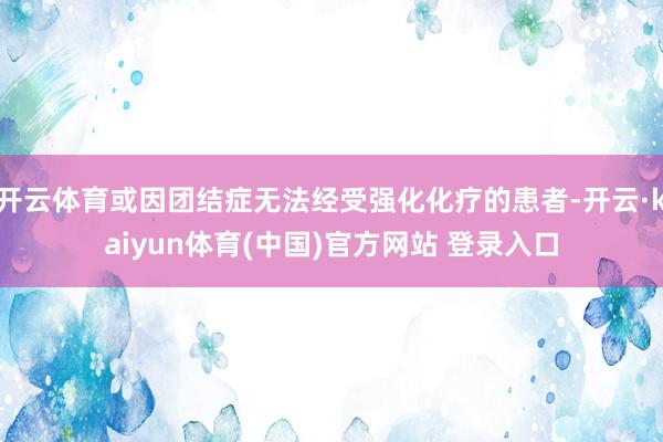 开云体育或因团结症无法经受强化化疗的患者-开云·kaiyun体育(中国)官方网站 登录入口