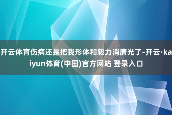 开云体育伤病还是把我形体和毅力消磨光了-开云·kaiyun体育(中国)官方网站 登录入口