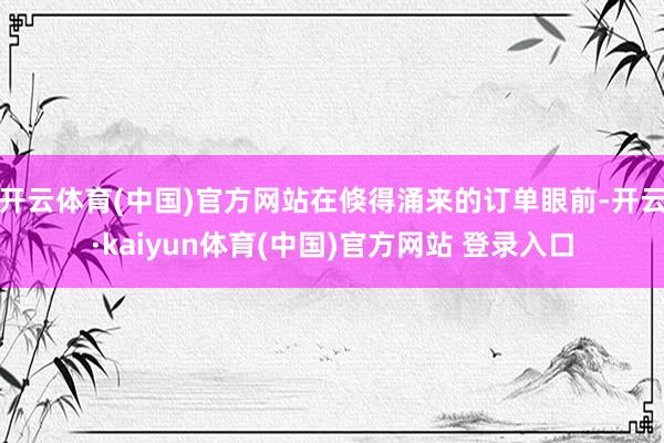 开云体育(中国)官方网站在倏得涌来的订单眼前-开云·kaiyun体育(中国)官方网站 登录入口