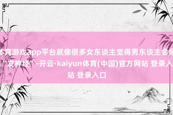 体育游戏app平台就像很多女东谈主觉得男东谈主会频频“发神经”-开云·kaiyun体育(中国)官方网站 登录入口