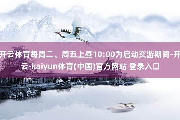 开云体育每周二、周五上昼10:00为启动交游期间-开云·kaiyun体育(中国)官方网站 登录入口